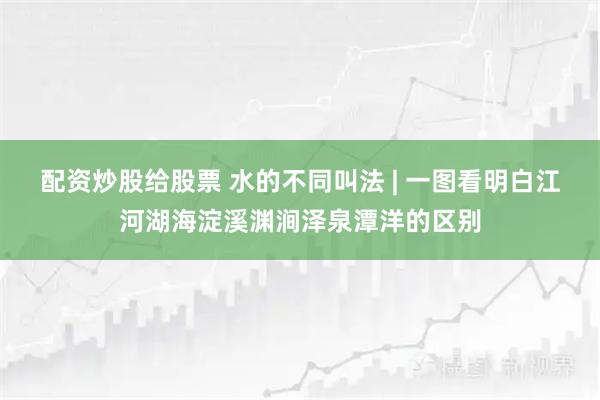 配资炒股给股票 水的不同叫法 | 一图看明白江河湖海淀溪渊涧泽泉潭洋的区别
