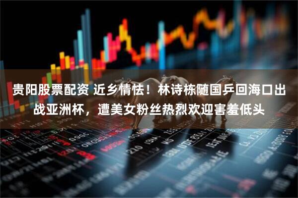 贵阳股票配资 近乡情怯！林诗栋随国乒回海口出战亚洲杯，遭美女粉丝热烈欢迎害羞低头