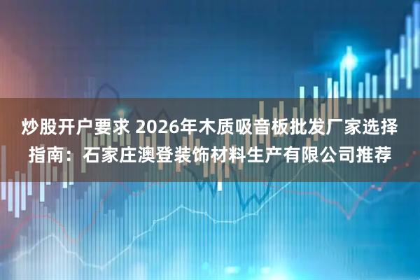 炒股开户要求 2026年木质吸音板批发厂家选择指南：石家庄澳登装饰材料生产有限公司推荐