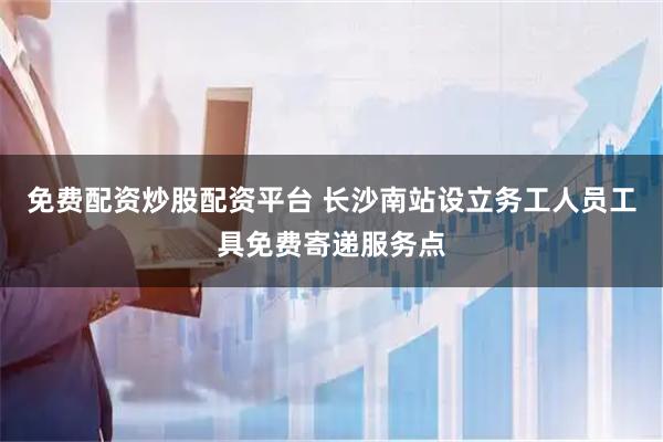 免费配资炒股配资平台 长沙南站设立务工人员工具免费寄递服务点