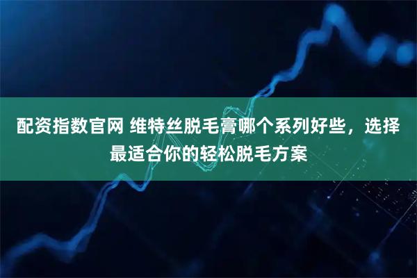 配资指数官网 维特丝脱毛膏哪个系列好些，选择最适合你的轻松脱毛方案