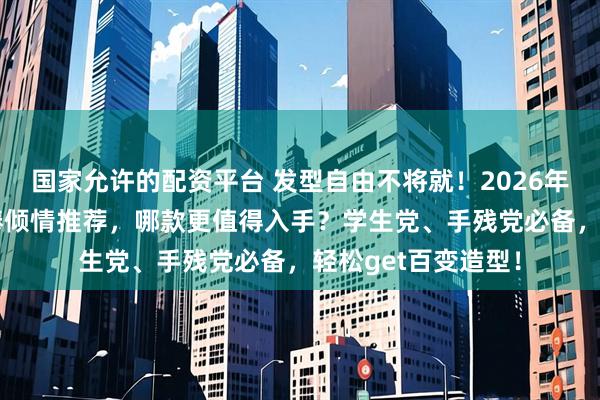 国家允许的配资平台 发型自由不将就！2026年10款人气发卷发棒倾情推荐，哪款更值得入手？学生党、手残党必备，轻松get百变造型！