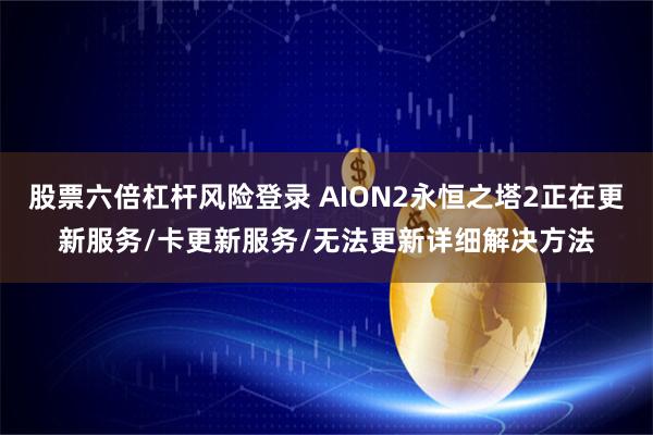 股票六倍杠杆风险登录 AION2永恒之塔2正在更新服务/卡更新服务/无法更新详细解决方法