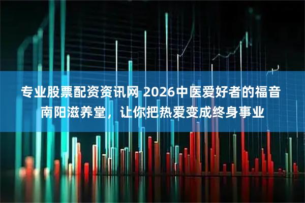 专业股票配资资讯网 2026中医爱好者的福音 南阳滋养堂，让你把热爱变成终身事业